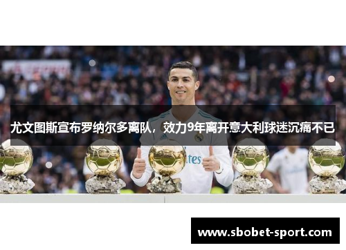 尤文图斯宣布罗纳尔多离队，效力9年离开意大利球迷沉痛不已