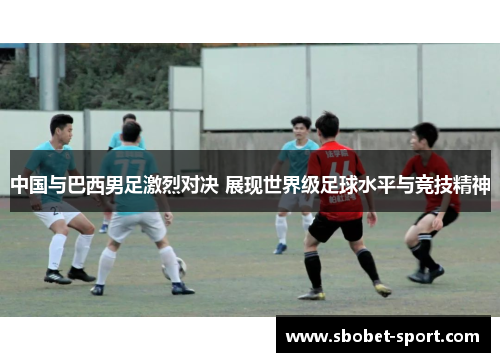 中国与巴西男足激烈对决 展现世界级足球水平与竞技精神