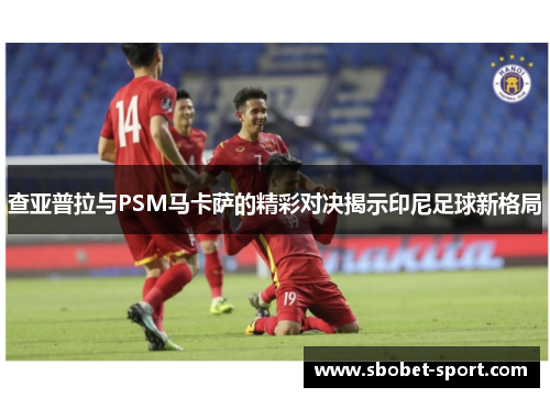 查亚普拉与PSM马卡萨的精彩对决揭示印尼足球新格局